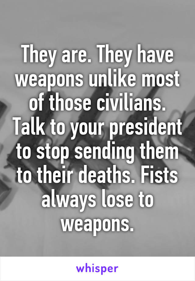 They are. They have weapons unlike most of those civilians. Talk to your president to stop sending them to their deaths. Fists always lose to weapons.