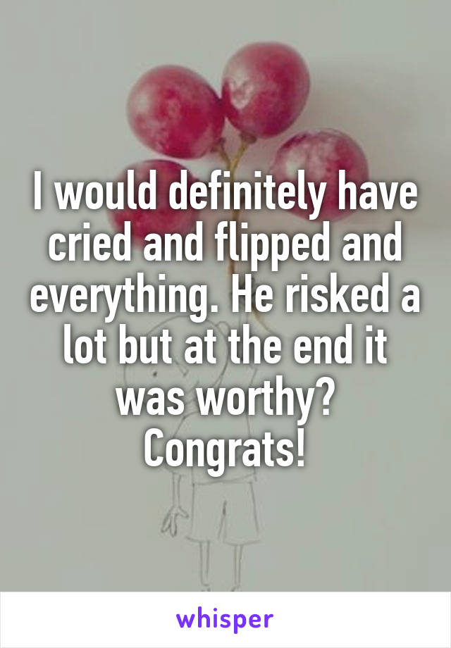 I would definitely have cried and flipped and everything. He risked a lot but at the end it was worthy? Congrats!