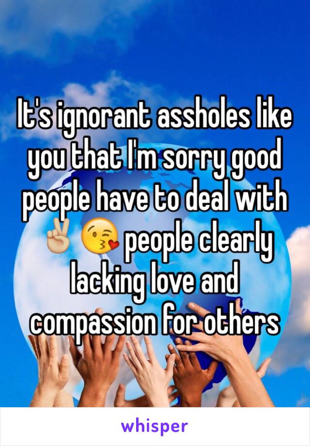 It's ignorant assholes like you that I'm sorry good people have to deal with ✌🏼😘 people clearly lacking love and compassion for others