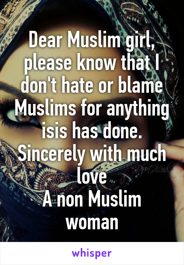 Dear Muslim girl, please know that I don't hate or blame Muslims for anything isis has done.
Sincerely with much love
A non Muslim woman