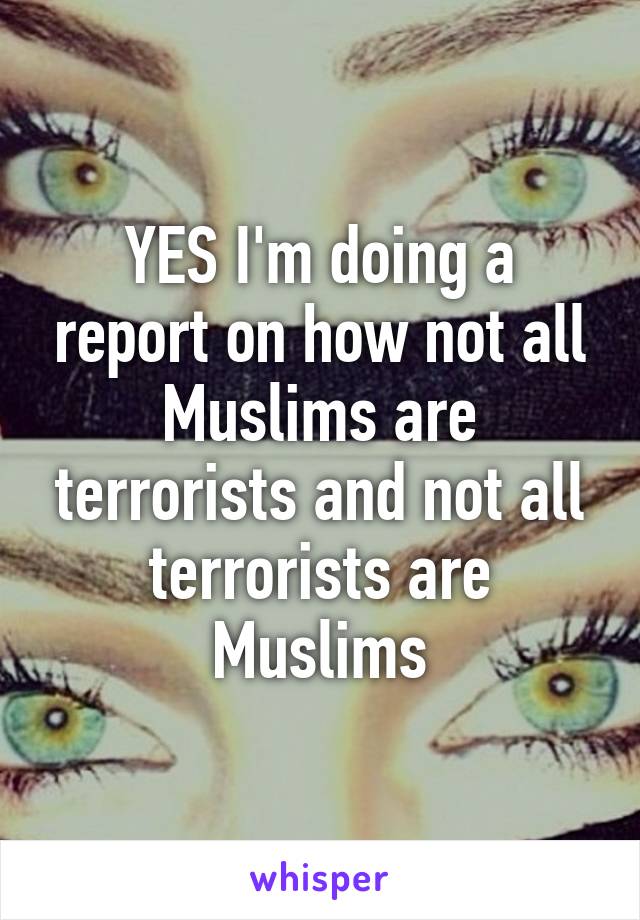 YES I'm doing a report on how not all Muslims are terrorists and not all terrorists are Muslims