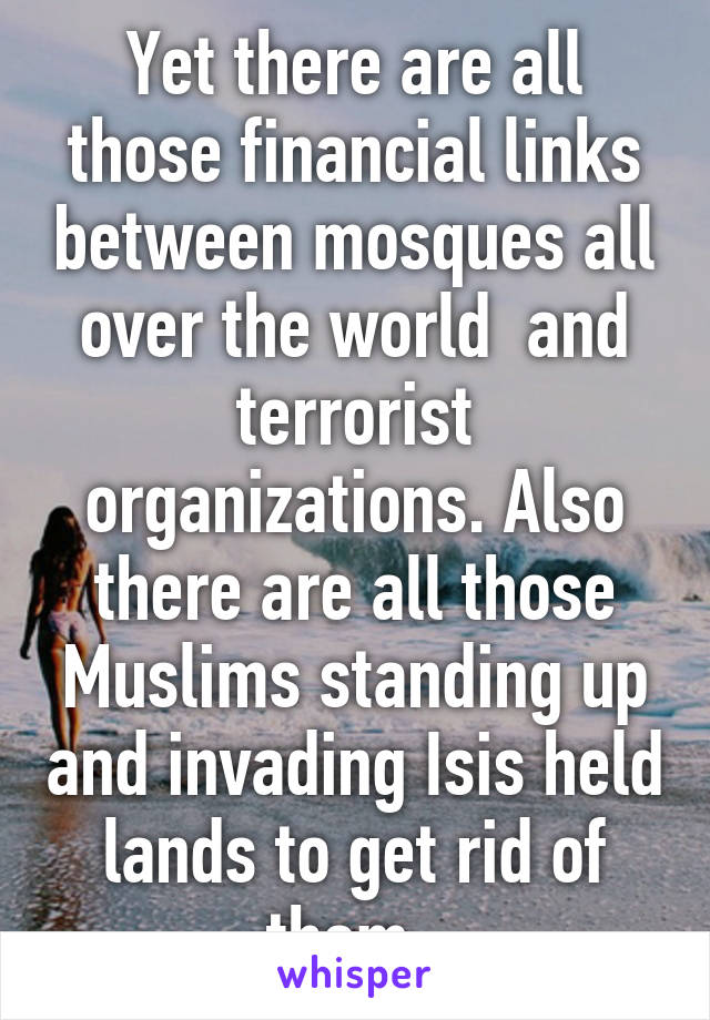 Yet there are all those financial links between mosques all over the world  and terrorist organizations. Also there are all those Muslims standing up and invading Isis held lands to get rid of them. 