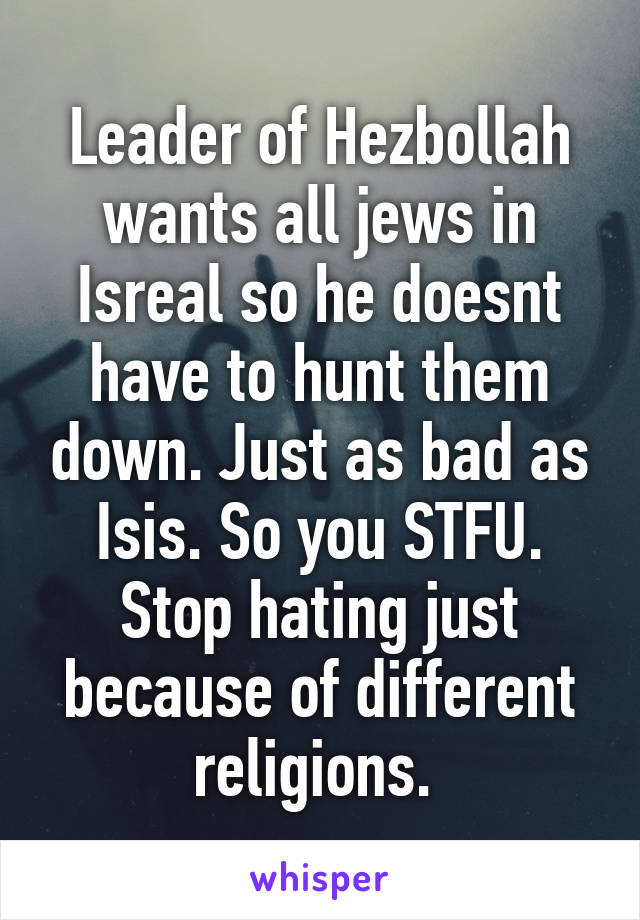 Leader of Hezbollah wants all jews in Isreal so he doesnt have to hunt them down. Just as bad as Isis. So you STFU. Stop hating just because of different religions. 