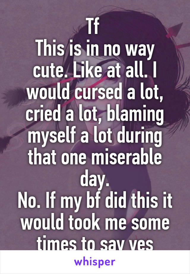 Tf 
This is in no way cute. Like at all. I would cursed a lot, cried a lot, blaming myself a lot during that one miserable day.
No. If my bf did this it would took me some times to say yes