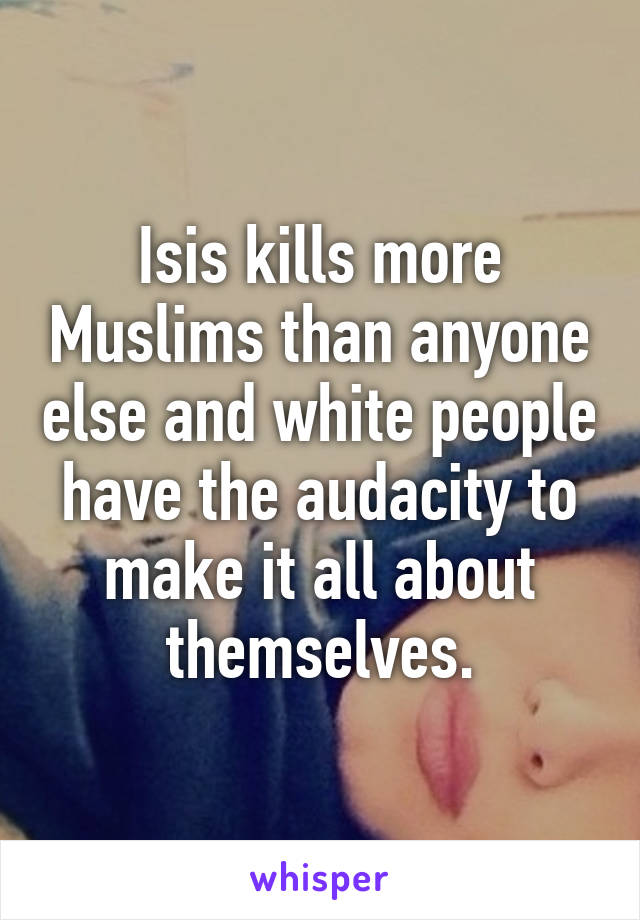 Isis kills more Muslims than anyone else and white people have the audacity to make it all about themselves.