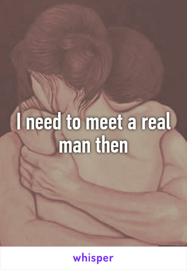 I need to meet a real man then