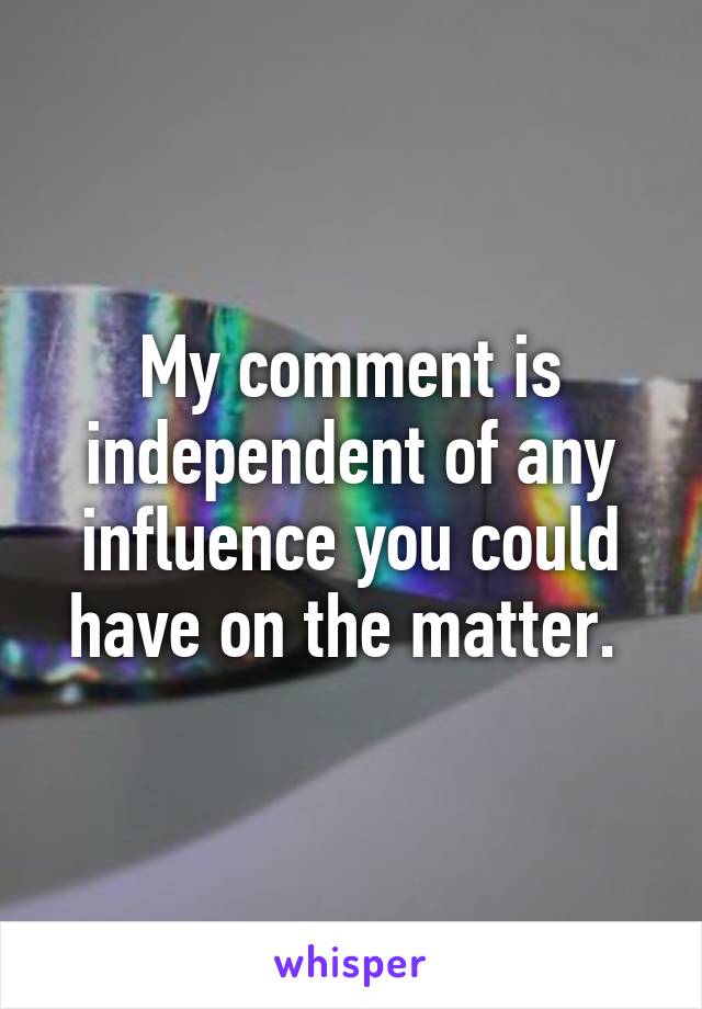 My comment is independent of any influence you could have on the matter. 