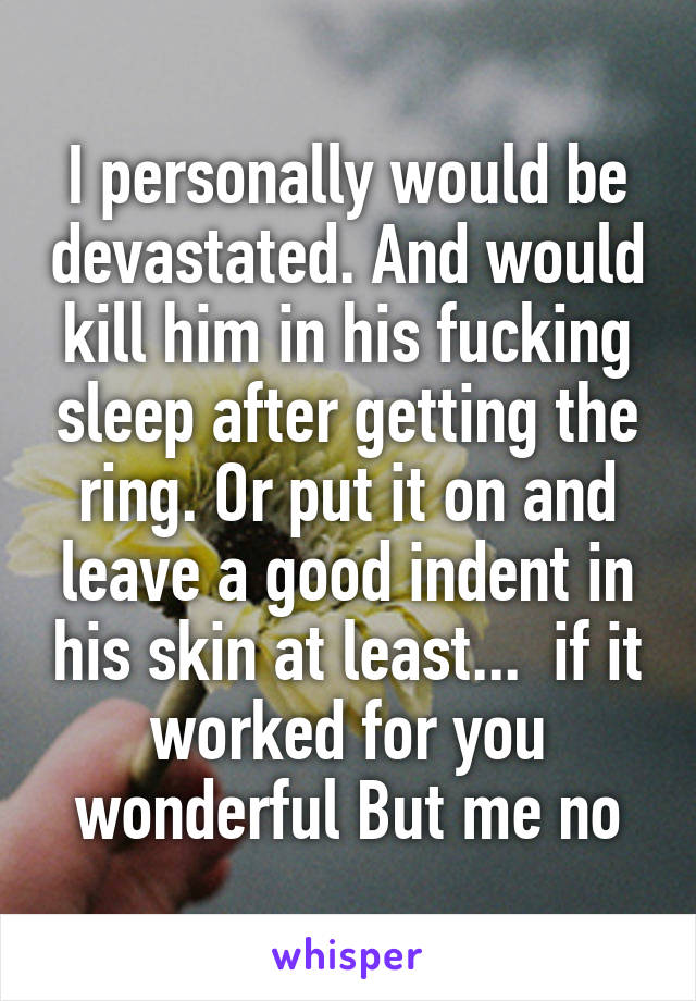 I personally would be devastated. And would kill him in his fucking sleep after getting the ring. Or put it on and leave a good indent in his skin at least...  if it worked for you wonderful But me no