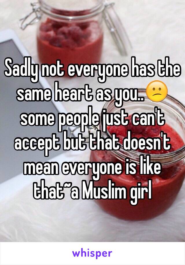 Sadly not everyone has the same heart as you..😕 some people just can't accept but that doesn't mean everyone is like that~a Muslim girl 