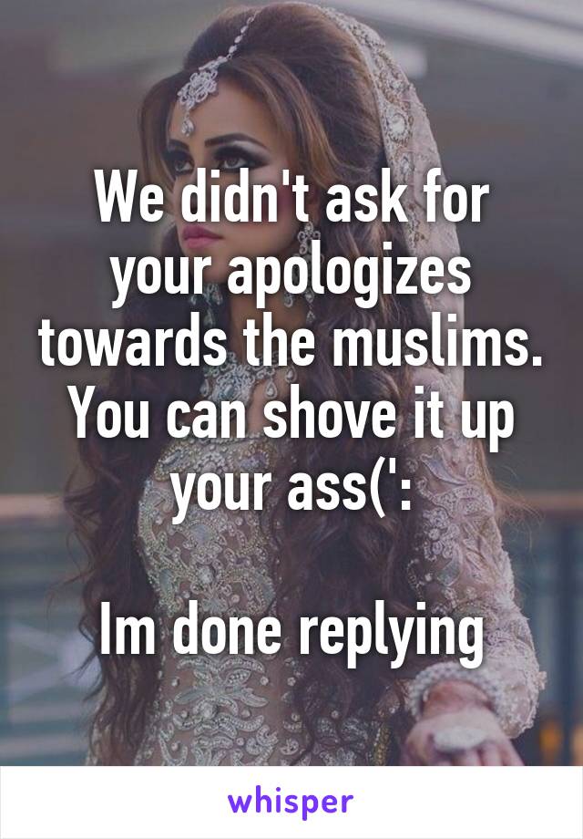 We didn't ask for your apologizes towards the muslims. You can shove it up your ass(':

Im done replying