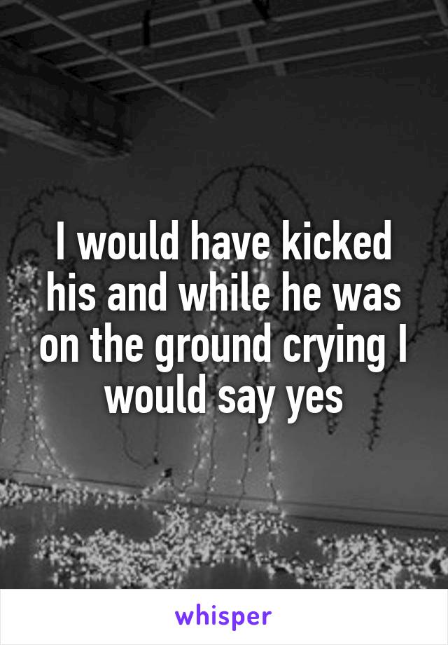 I would have kicked his and while he was on the ground crying I would say yes