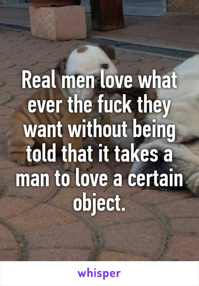 Real men love what ever the fuck they want without being told that it takes a man to love a certain object.