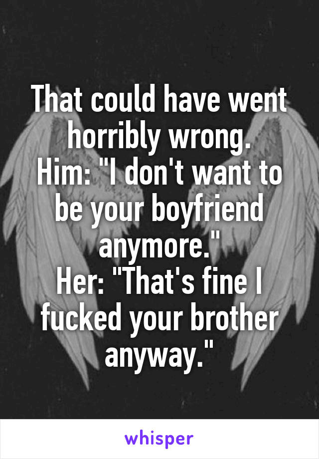 That could have went horribly wrong.
Him: "I don't want to be your boyfriend anymore."
Her: "That's fine I fucked your brother anyway."