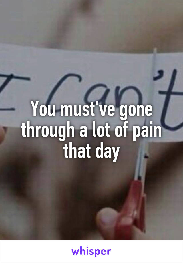 You must've gone through a lot of pain that day