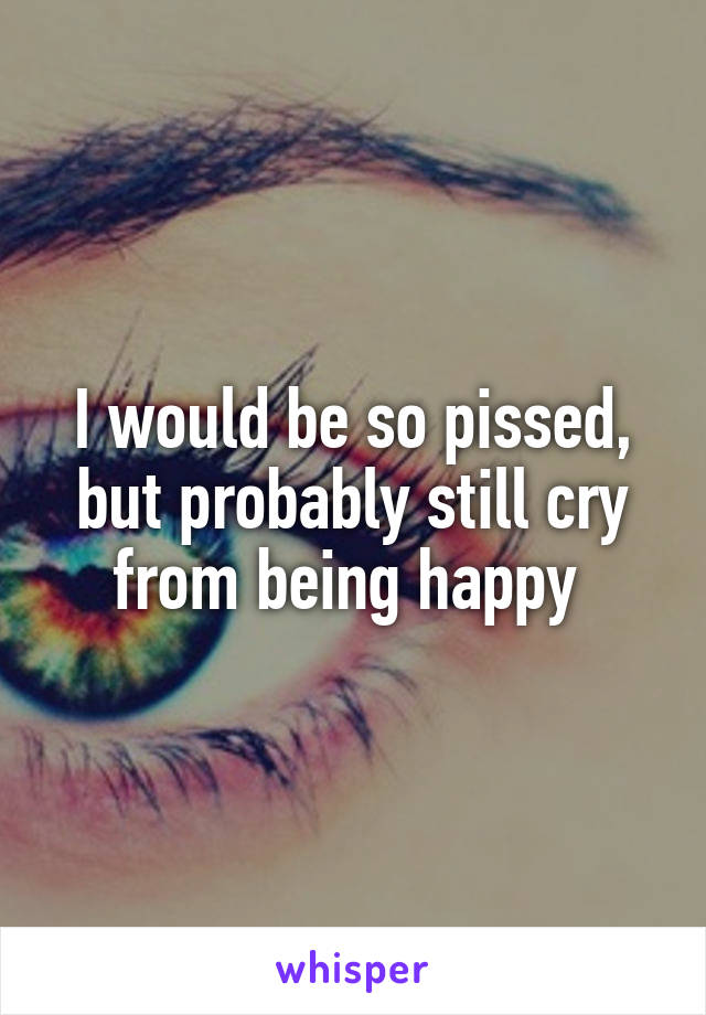 I would be so pissed, but probably still cry from being happy 