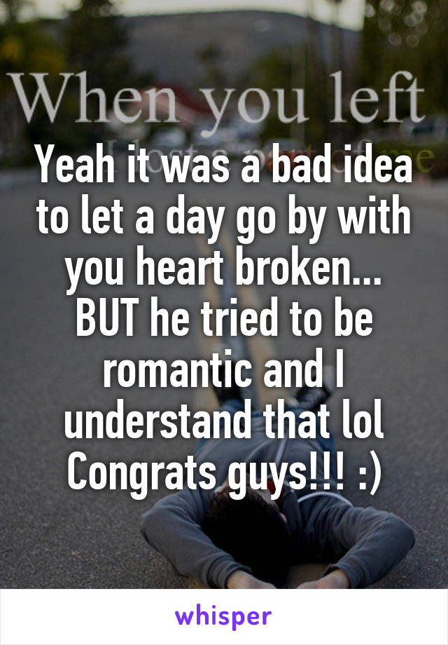 Yeah it was a bad idea to let a day go by with you heart broken... BUT he tried to be romantic and I understand that lol Congrats guys!!! :)