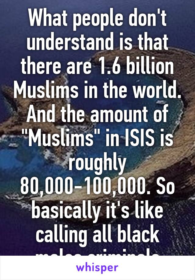 What people don't understand is that there are 1.6 billion Muslims in the world. And the amount of "Muslims" in ISIS is roughly 80,000-100,000. So basically it's like calling all black males criminals