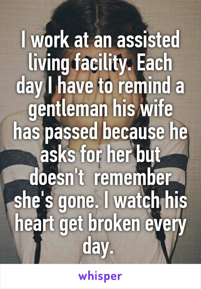 I work at an assisted living facility. Each day I have to remind a gentleman his wife has passed because he asks for her but doesn't  remember she's gone. I watch his heart get broken every day. 