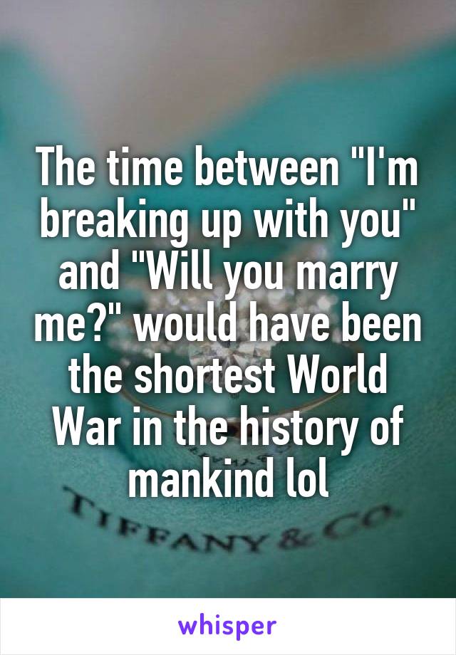 The time between "I'm breaking up with you" and "Will you marry me?" would have been the shortest World War in the history of mankind lol