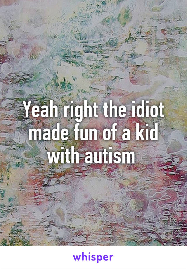 Yeah right the idiot made fun of a kid with autism 