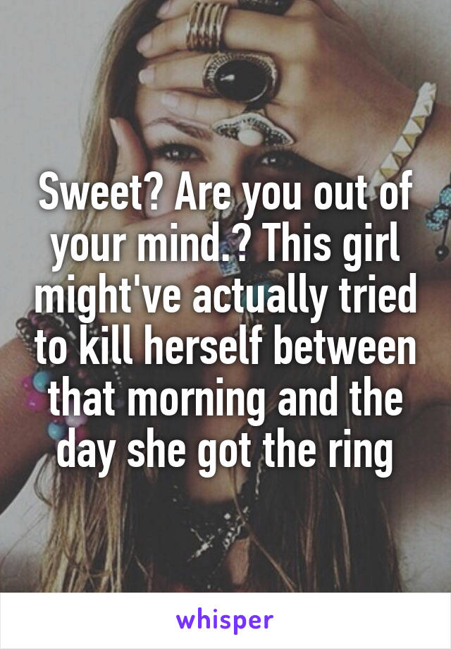 Sweet? Are you out of your mind.? This girl might've actually tried to kill herself between that morning and the day she got the ring