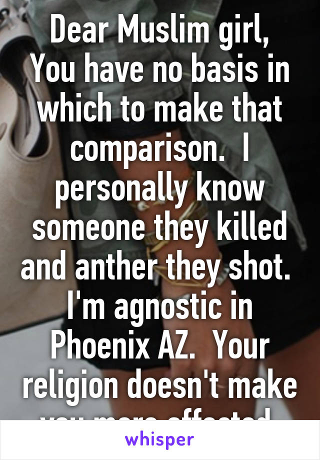 Dear Muslim girl,
You have no basis in which to make that comparison.  I personally know someone they killed and anther they shot.  I'm agnostic in Phoenix AZ.  Your religion doesn't make you more affected.