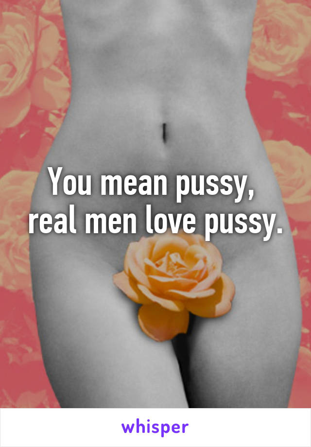 You mean pussy, 
real men love pussy. 