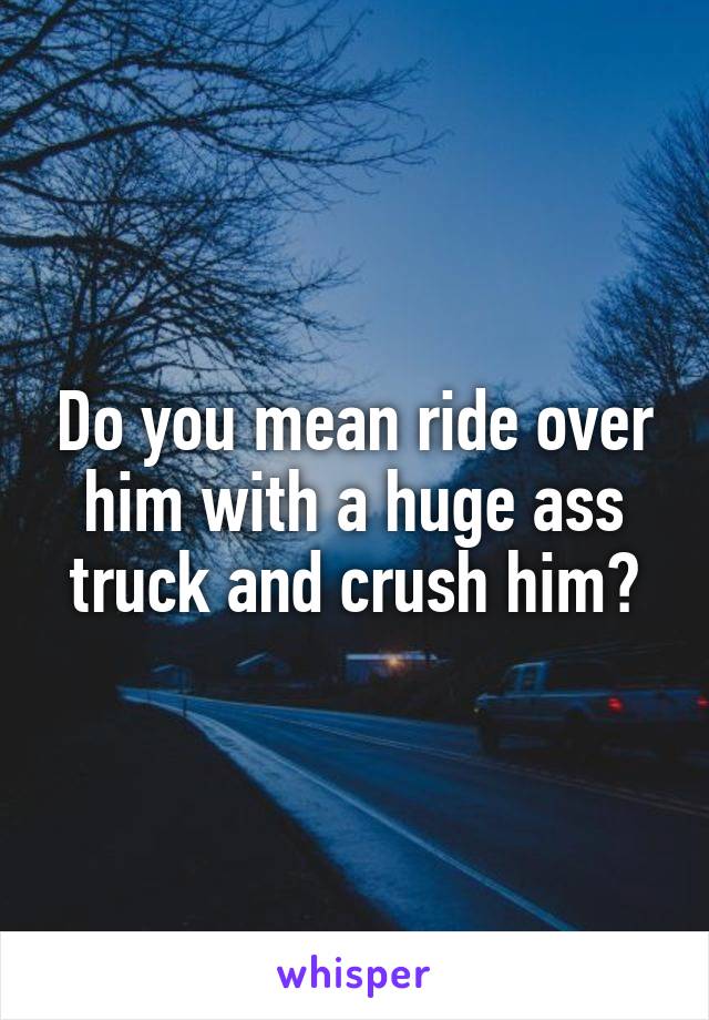 Do you mean ride over him with a huge ass truck and crush him?