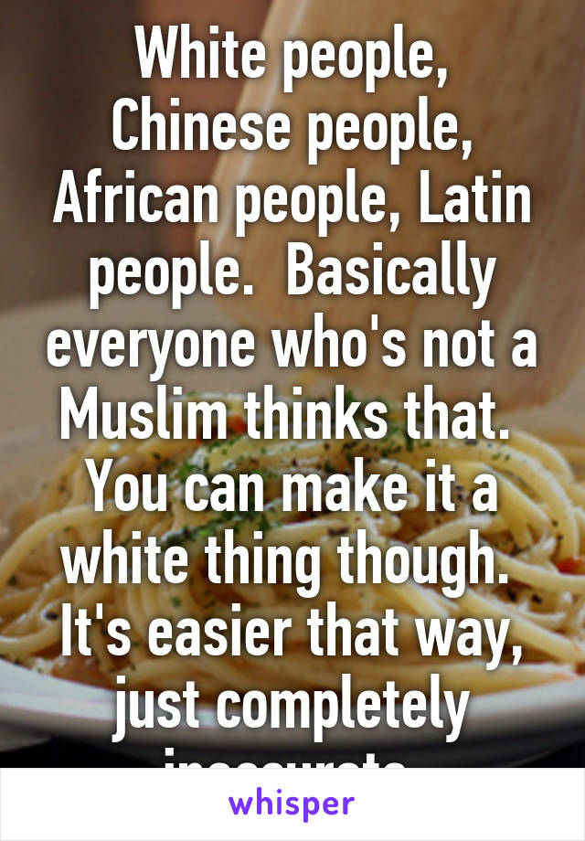 White people, Chinese people, African people, Latin people.  Basically everyone who's not a Muslim thinks that.  You can make it a white thing though.  It's easier that way, just completely inaccurate 