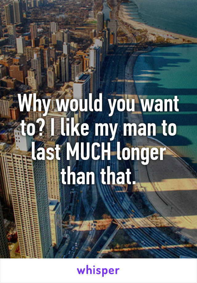 Why would you want to? I like my man to last MUCH longer than that.