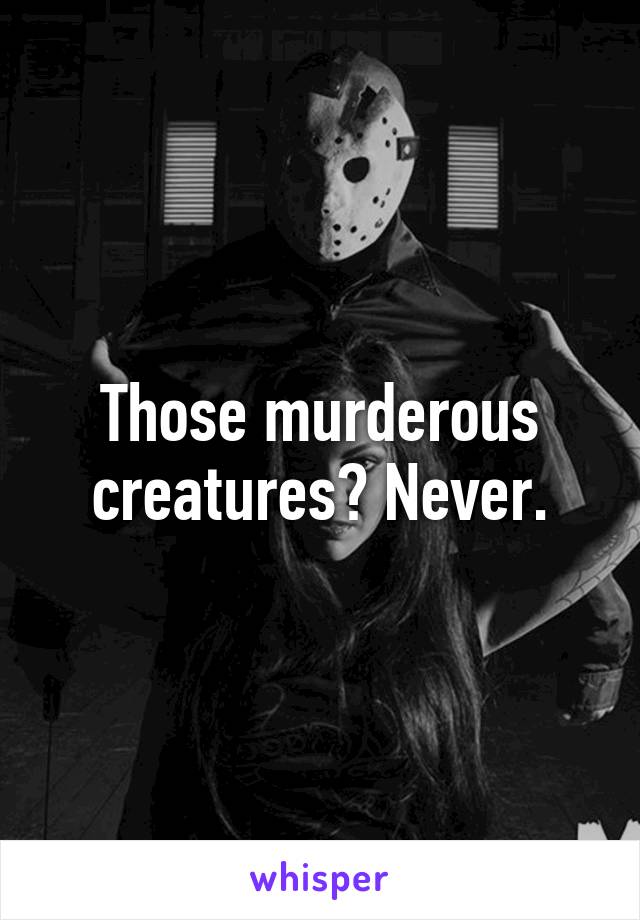 Those murderous creatures? Never.