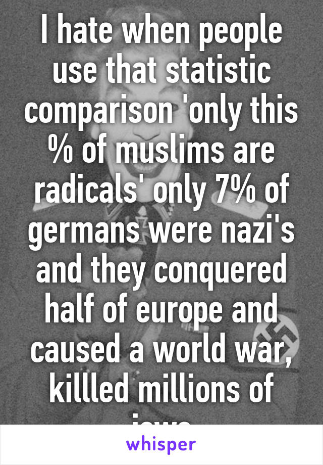 I hate when people use that statistic comparison 'only this % of muslims are radicals' only 7% of germans were nazi's and they conquered half of europe and caused a world war, killled millions of jews