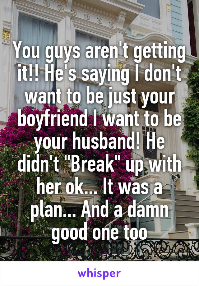 You guys aren't getting it!! He's saying I don't want to be just your boyfriend I want to be your husband! He didn't "Break" up with her ok... It was a plan... And a damn good one too