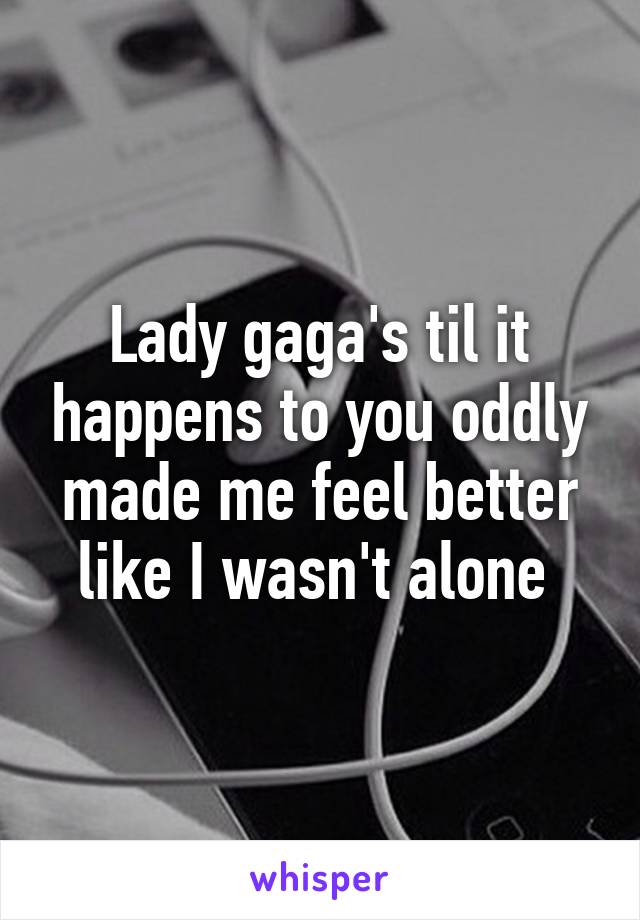 Lady gaga's til it happens to you oddly made me feel better like I wasn't alone 