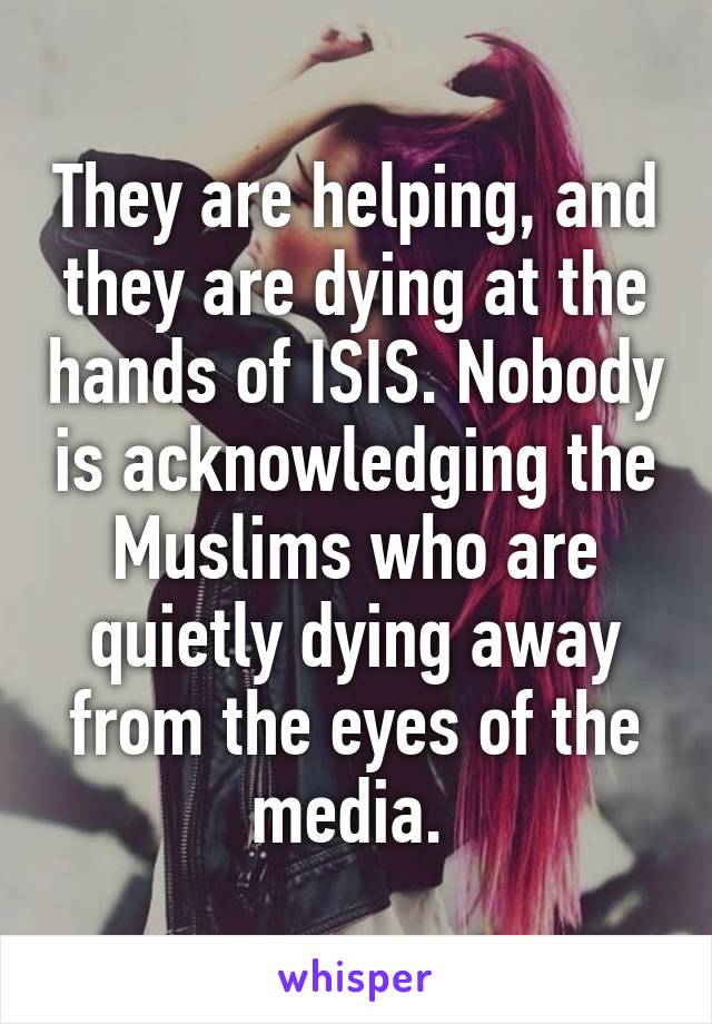 They are helping, and they are dying at the hands of ISIS. Nobody is acknowledging the Muslims who are quietly dying away from the eyes of the media. 