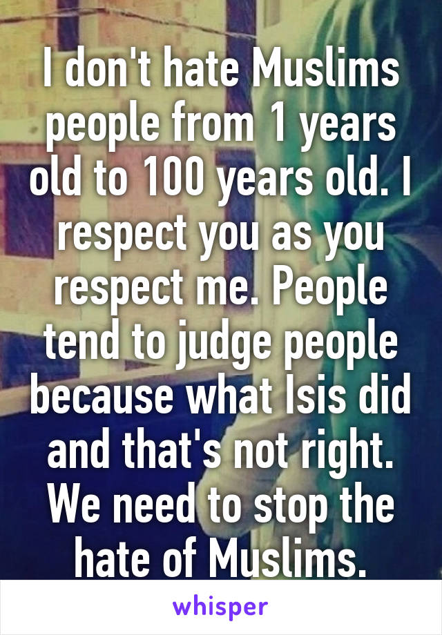 I don't hate Muslims people from 1 years old to 100 years old. I respect you as you respect me. People tend to judge people because what Isis did and that's not right. We need to stop the hate of Muslims.