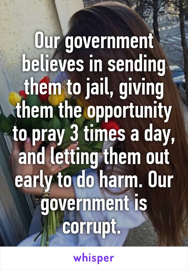 Our government believes in sending them to jail, giving them the opportunity to pray 3 times a day, and letting them out early to do harm. Our government is corrupt. 