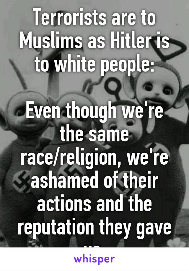 Terrorists are to Muslims as Hitler is to white people:

Even though we're the same race/religion, we're ashamed of their actions and the reputation they gave us.