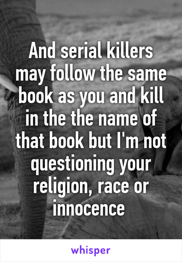 And serial killers may follow the same book as you and kill in the the name of that book but I'm not questioning your religion, race or innocence 