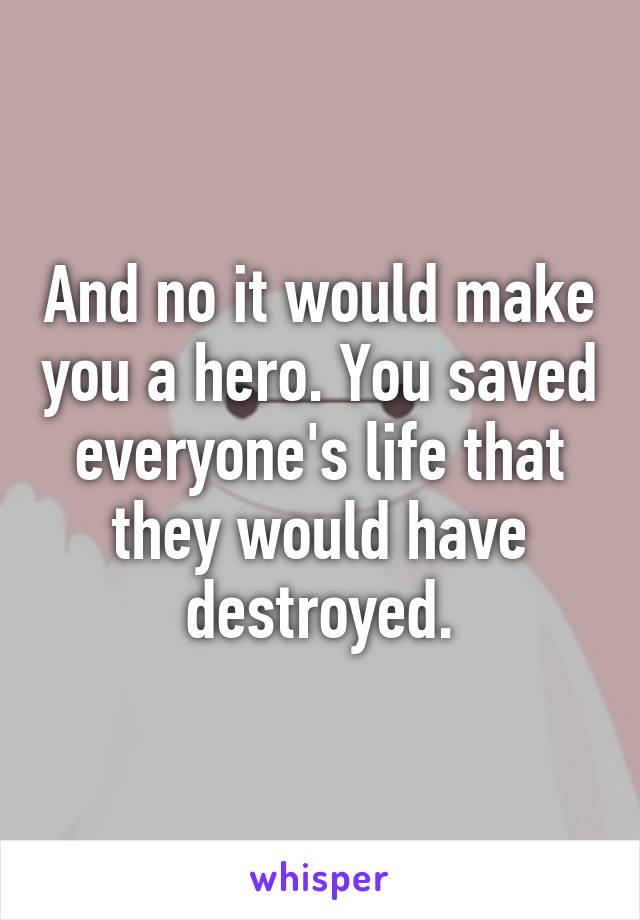 And no it would make you a hero. You saved everyone's life that they would have destroyed.