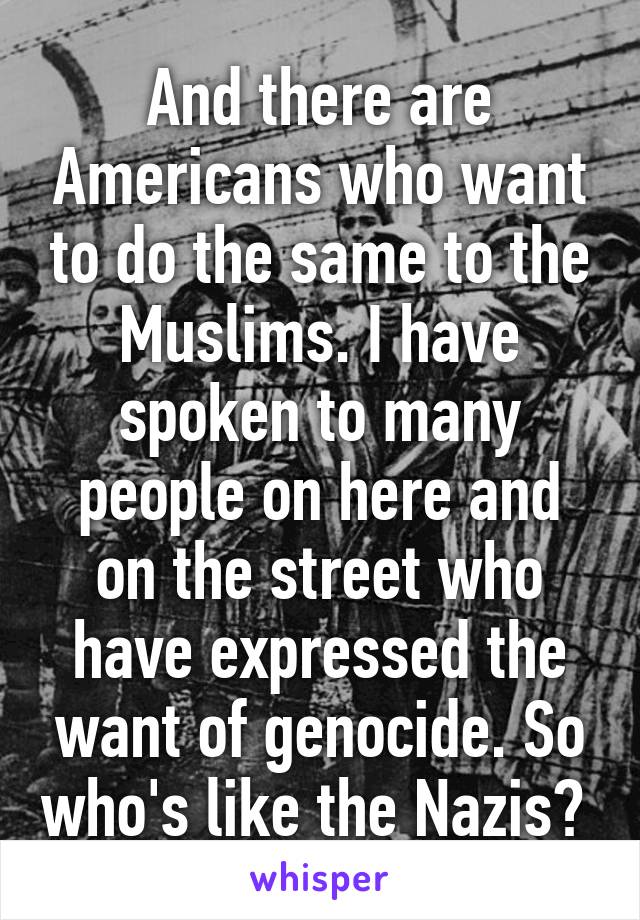 And there are Americans who want to do the same to the Muslims. I have spoken to many people on here and on the street who have expressed the want of genocide. So who's like the Nazis? 