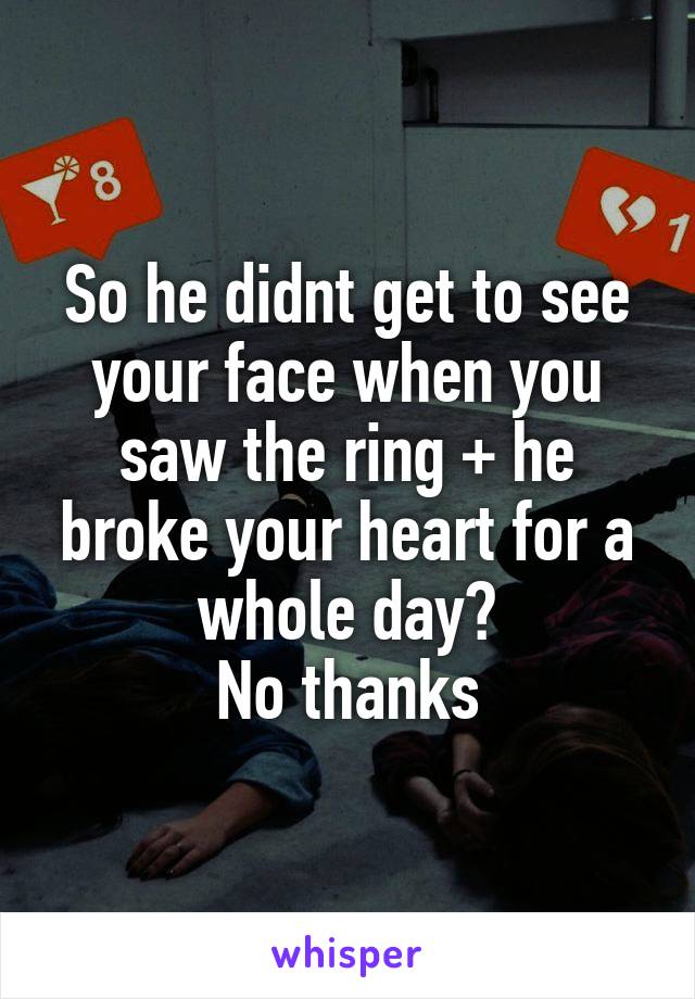 So he didnt get to see your face when you saw the ring + he broke your heart for a whole day?
No thanks