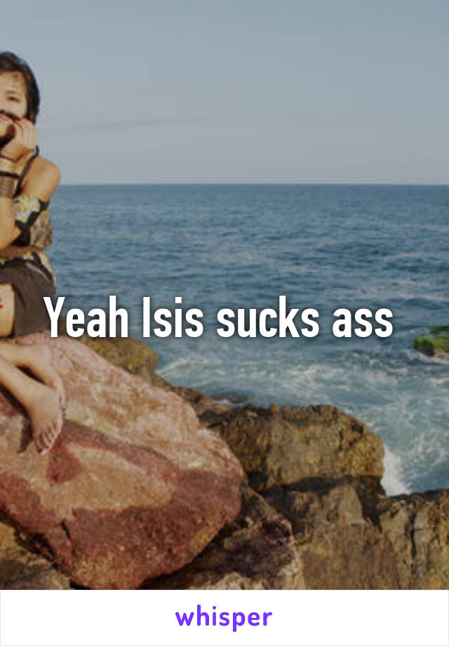 Yeah Isis sucks ass 