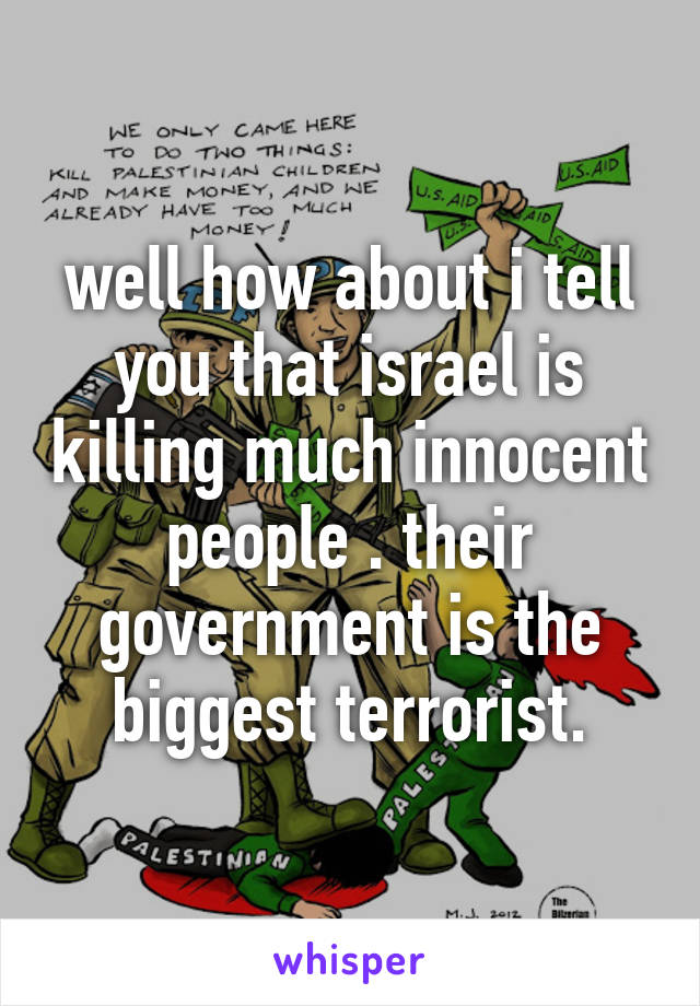 well how about i tell you that israel is killing much innocent people . their government is the biggest terrorist.