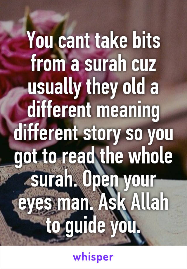 You cant take bits from a surah cuz usually they old a different meaning different story so you got to read the whole surah. Open your eyes man. Ask Allah to guide you.