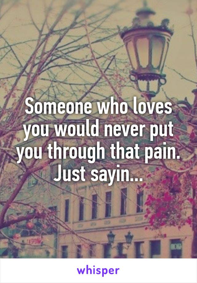 Someone who loves you would never put you through that pain. Just sayin...