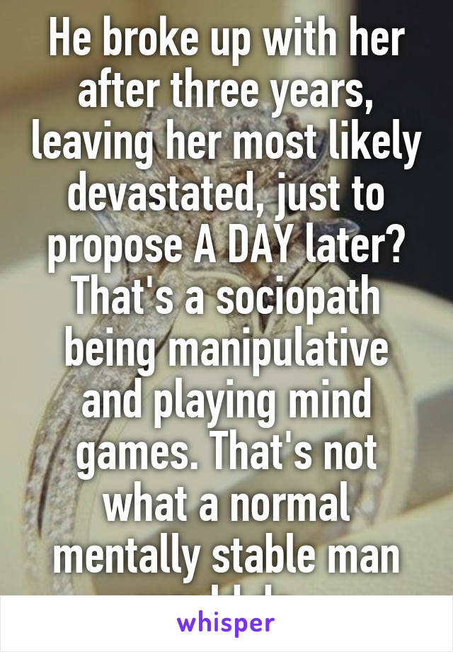 He broke up with her after three years, leaving her most likely devastated, just to propose A DAY later? That's a sociopath being manipulative and playing mind games. That's not what a normal mentally stable man would do. 