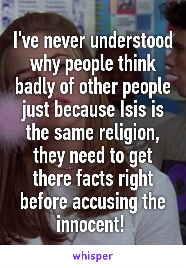 I've never understood why people think badly of other people just because Isis is the same religion, they need to get there facts right before accusing the innocent! 