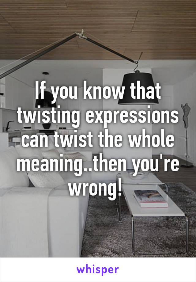 If you know that twisting expressions can twist the whole meaning..then you're wrong! 