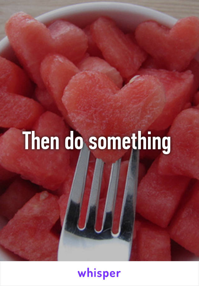 Then do something 